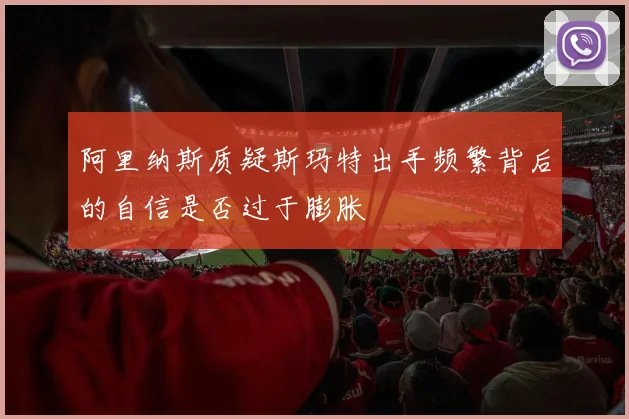 阿里纳斯质疑斯玛特出手频繁背后的自信是否过于膨胀