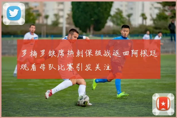 罗梅罗缺席热刺保级战返回阿根廷观看母队比赛引发关注
