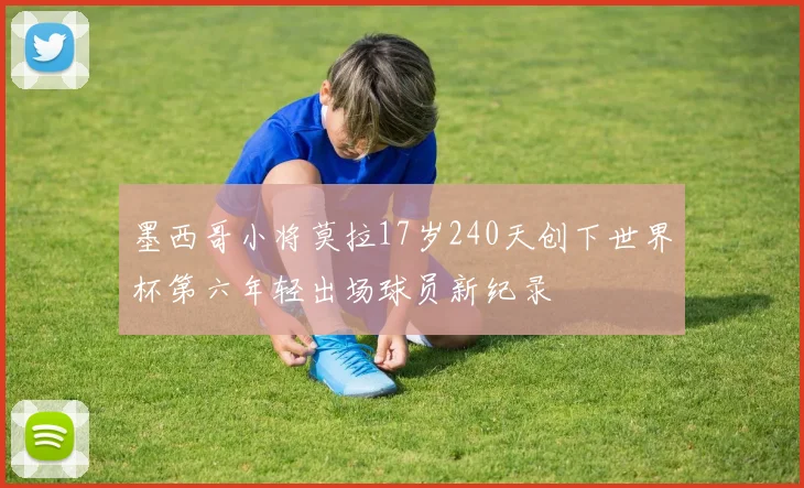 墨西哥小将莫拉17岁240天创下世界杯第六年轻出场球员新纪录