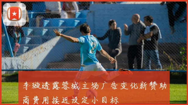 李璇透露蓉城主场广告变化新赞助商费用接近设定小目标