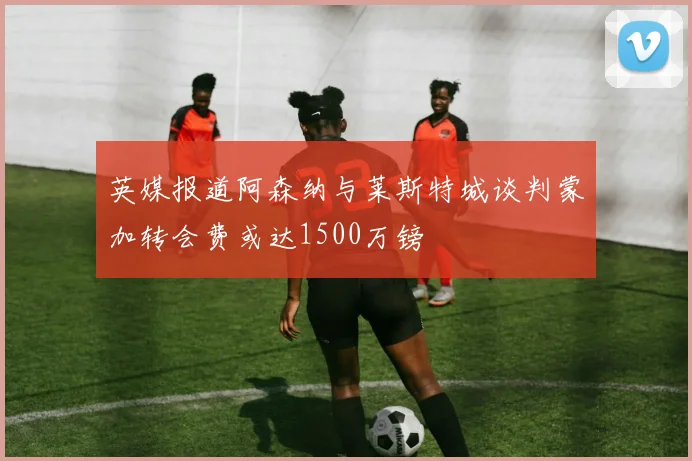 英媒报道阿森纳与莱斯特城谈判蒙加转会费或达1500万镑
