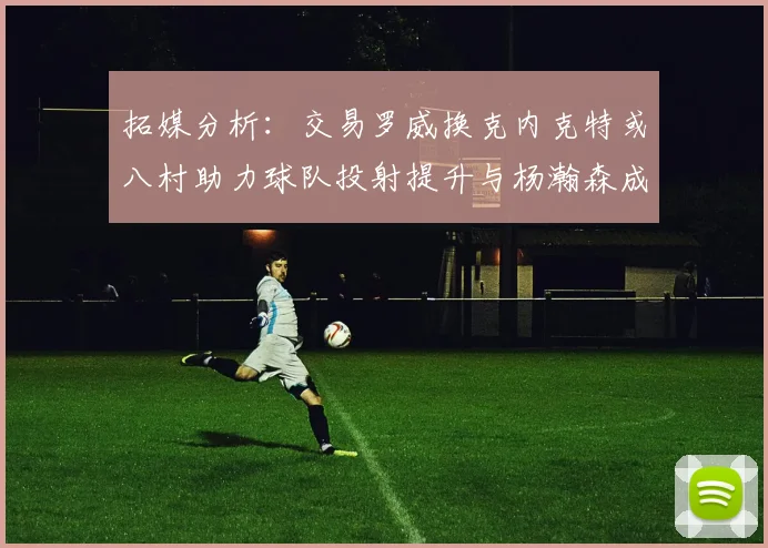 拓媒分析：交易罗威换克内克特或八村助力球队投射提升与杨瀚森成长