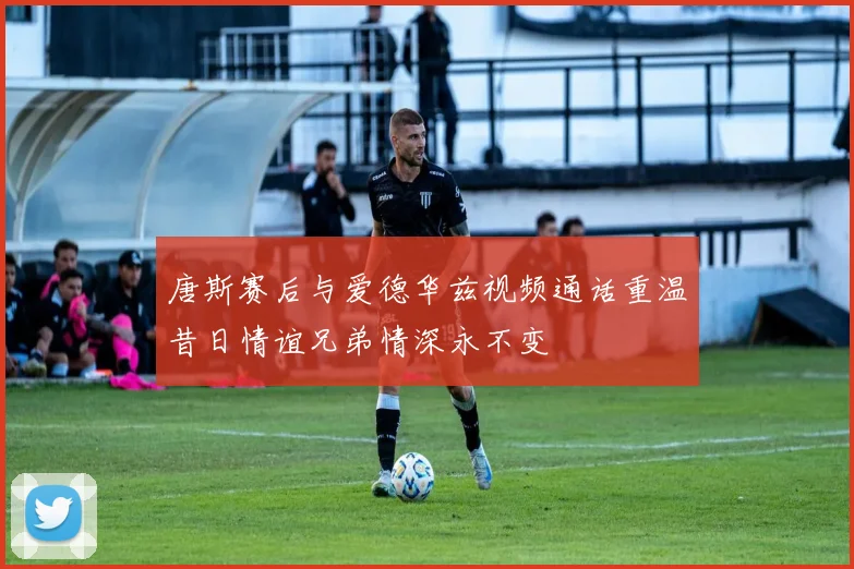 唐斯赛后与爱德华兹视频通话重温昔日情谊兄弟情深永不变