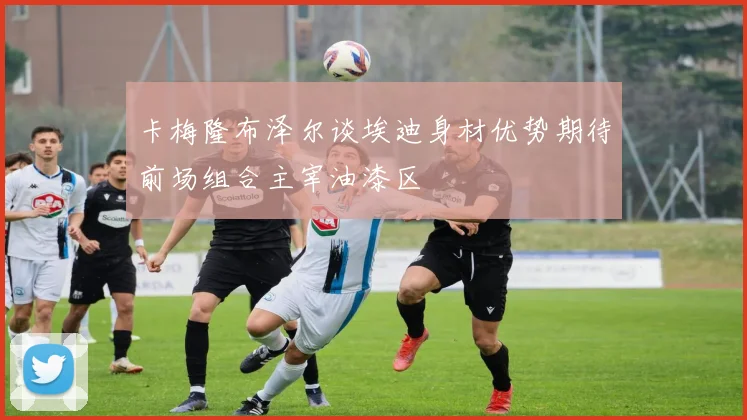 卡梅隆布泽尔谈埃迪身材优势期待前场组合主宰油漆区