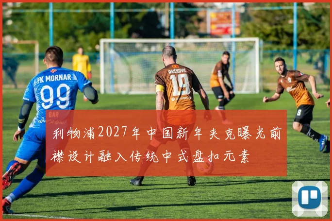 利物浦2027年中国新年夹克曝光前襟设计融入传统中式盘扣元素