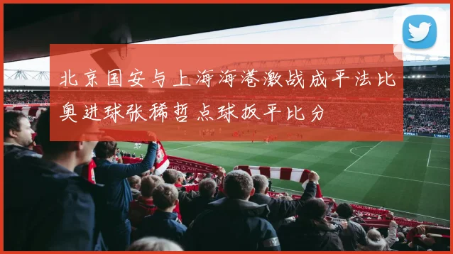 北京国安与上海海港激战成平法比奥进球张稀哲点球扳平比分