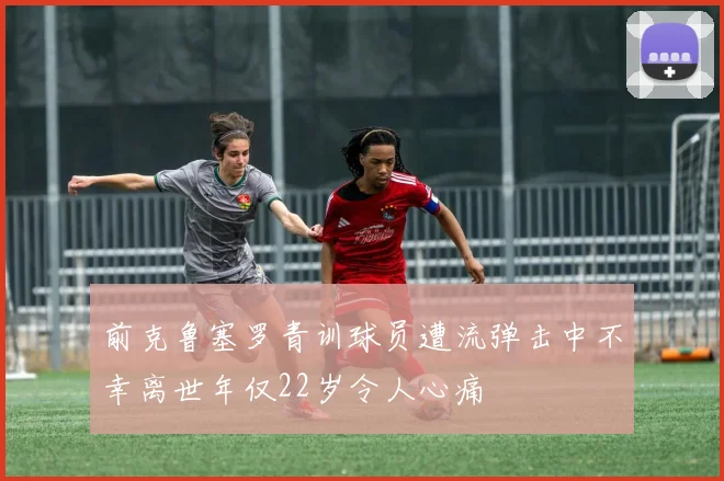 前克鲁塞罗青训球员遭流弹击中不幸离世年仅22岁令人心痛