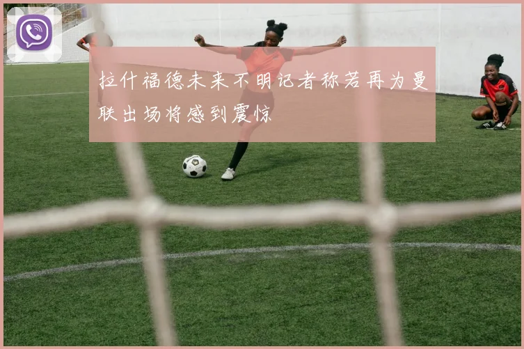 拉什福德未来不明记者称若再为曼联出场将感到震惊