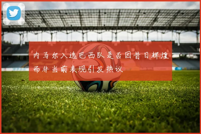 内马尔入选巴西队是否因昔日辉煌而非当前表现引发热议