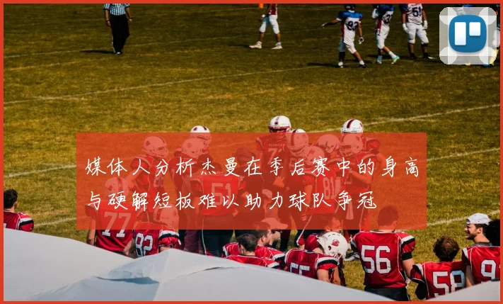 媒体人分析杰曼在季后赛中的身高与硬解短板难以助力球队争冠