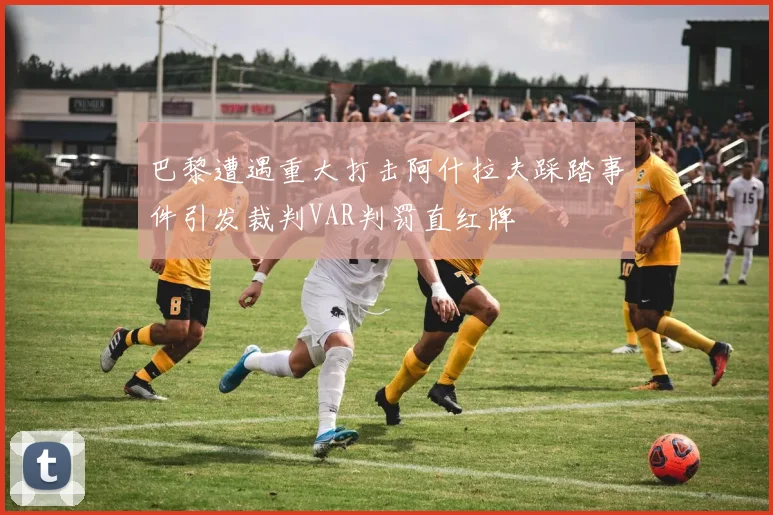 巴黎遭遇重大打击阿什拉夫踩踏事件引发裁判VAR判罚直红牌