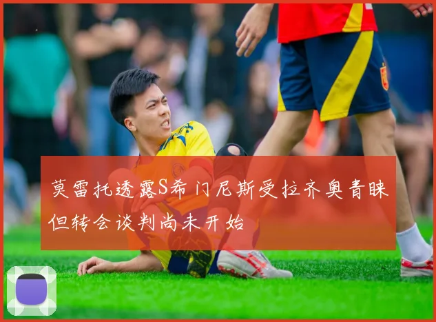 莫雷托透露S希门尼斯受拉齐奥青睐但转会谈判尚未开始