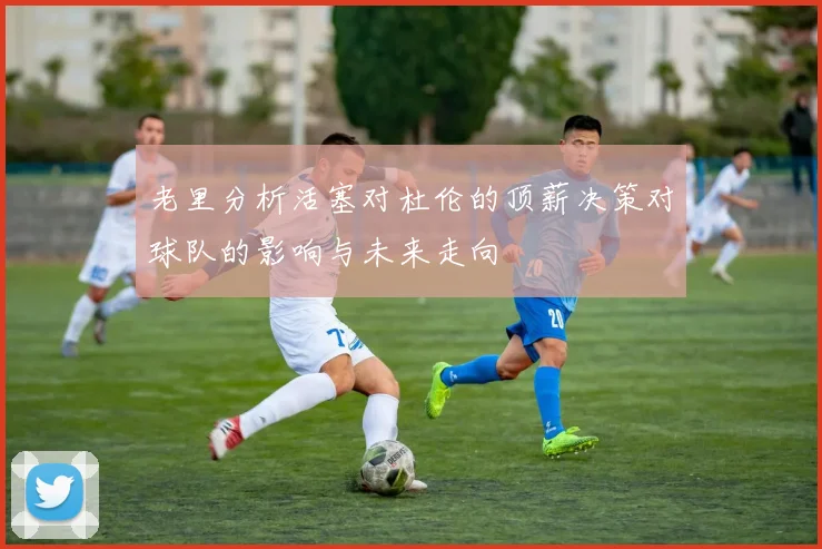 老里分析活塞对杜伦的顶薪决策对球队的影响与未来走向