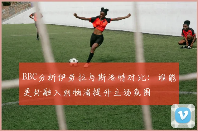 BBC分析伊劳拉与斯洛特对比：谁能更好融入利物浦提升主场氛围