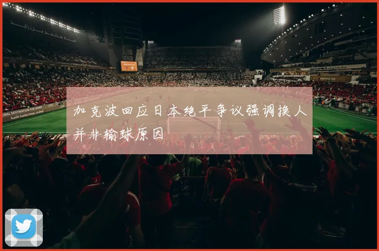 加克波回应日本绝平争议强调换人并非输球原因