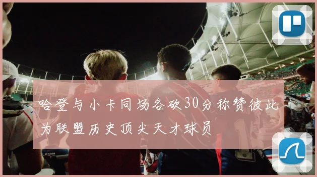 哈登与小卡同场各砍30分称赞彼此为联盟历史顶尖天才球员