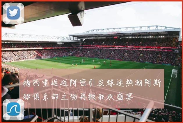 梅西重返迈阿密引发球迷热潮阿斯称俱乐部主场再掀狂欢盛宴